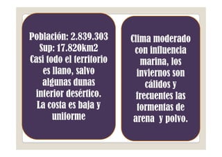 Población: 2.839.303      Clima moderado
   Sup: 17.820km2          con influencia
Casi todo el territorio      marina, los
    es llano, salvo         inviernos son
    algunas dunas              cálidos y
 interior desértico.        frecuentes las
  La costa es baja y        tormentas de
       uniforme            arena y polvo.
 