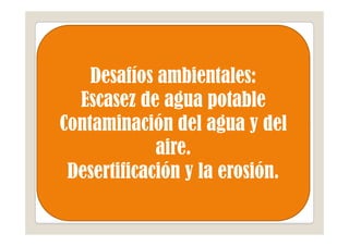 Desafíos ambientales:
  Escasez de agua potable
Contaminación del agua y del
             aire.
 Desertificación y la erosión.
 