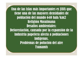 Una de las islas más importantes es JAVA que
   tiene una de las mayores densidades de
     población del mundo 640 hab/km2
              Religión Musulmana
             Desafíos ambientales:
Deforestación, causada por la expansión de la
   industria papelera afecta a poblaciones
                   indígenas.
       Problemas de polución del aire
                    Tsunamis
 