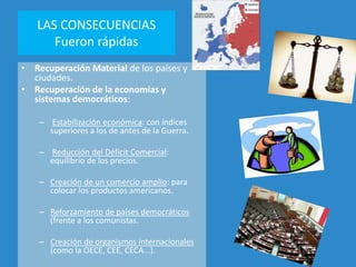 LAS CONSECUENCIAS
Fueron rápidas
• Recuperación Material de los países y
ciudades.
• Recuperación de la economías y
sistemas democráticos:
– Estabilización económica: con índices
superiores a los de antes de la Guerra.
– Reducción del Déficit Comercial:
equilibrio de los precios.
– Creación de un comercio amplio: para
colocar los productos americanos.
– Reforzamiento de países democráticos
(frente a los comunistas.
– Creación de organismos internacionales
(como la OECE, CEE, CECA...).
 