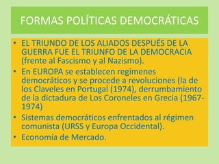 FORMAS POLÍTICAS DEMOCRÁTICAS
• EL TRIUNDO DE LOS ALIADOS DESPUÉS DE LA
GUERRA FUE EL TRIUNFO DE LA DEMOCRACIA
(frente al Fascismo y al Nazismo).
• En EUROPA se establecen regímenes
democráticos y se procede a revoluciones (la de
los Claveles en Portugal (1974), derrumbamiento
de la dictadura de Los Coroneles en Grecia (1967-
1974)
• Sistemas democráticos enfrentados al régimen
comunista (URSS y Europa Occidental).
• Economía de Mercado.
 