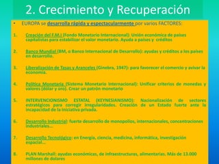 2. Crecimiento y Recuperación
• EUROPA se desarrolla rápida y espectacularmente por varios FACTORES:
1. Creación del F.M.I (Fondo Monetario Internacional): Unión económica de países
capitalistas para estabilizar el valor monetario. Ayuda a países y créditos
2. Banco Mundial (BM, o Banco Internacional de Desarrollo): ayudas y créditos a los países
en desarrollo.
3. Liberalización de Tasas y Aranceles (Ginebra, 1947): para favorecer el comercio y avivar la
economía.
4. Política Monetaria (Sistema Monetario Internacional): Unificar criterios de monedas y
valores (dólar y oro). Crear un patrón monetario
5. INTERVENCIONISMO ESTATAL (KEYNESIANISMO): Nacionalización de sectores
estratégicos para corregir irregularidades. Creación de un Estado fuerte ante la
incapacidad de la iniciativa privada.
6. Desarrollo Industrial: fuerte desarrollo de monopolios, internacionales, concentraciones
industriales...
7. Desarrollo Tecnológico: en Energía, ciencia, medicina, informática, investigación
espacial...
8. PLAN Marshall: ayudas económicas, de infraestructuras, alimentarias. Más de 13.000
millones de dolares
 