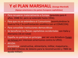Y el PLAN MARSHALL (George Marshall)
(Apoyo americano a los países Europeos capitalistas)
• Para recuperar materialmente a Europa (previsto para 4
años, 1948-52, pero se extendió hasta 1956).
• Para que no se extendiera el Comunismo (acentuándose la
Guerra Fría Y la confrontación soviética con el COMECON)
• Para consolidar instituciones democráticas
• Se benefician los Países capitalistas occidentales con Italia y
Alemania (16 en total)
• España no participa en principio por ser una dictadura (luego
se incluye por intereses americanos contra la URSS).
• AYUDA:
económica, constructiva, alimentaria, militar, maquinaria...
(13.000 millones de dolares para la reconstrucción y 7800 de
ayuda militar).
 