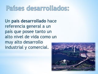 Un país desarrollado hace
referencia general a un
país que posee tanto un
alto nivel de vida como un
muy alto desarrollo
industrial y comercial.
 