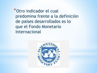 *Otro indicador el cual
predomina frente a la definición
de países desarrollados es lo
que el Fondo Monetario
Internacional
 