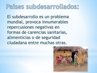 El subdesarrollo es un problema
mundial, provoca innumerables
repercusiones negativas en
formas de carencias sanitarias,
alimenticias o de seguridad
ciudadana entre muchas otras.
 