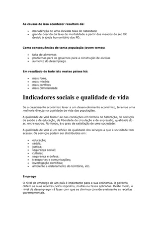 As causas de isso acontecer resultam da:
manutenção de uma elevada taxa de natalidade
grande descida da taxa de mortalidade a partir dos meados do sec XX
devido à ajuda humanitário dos PD.

Como consequências de tanta população jovem temos:
falta de alimentos
problemas para os governos para a construção de escolas
aumento do desemprego

Em resultado de tudo isto nestes países há:
mais
mais
mais
mais

fome,
miséria
conflitos
criminalidade

Indicadores sociais e qualidade de vida
Se o crescimento económico levar a um desenvolvimento económico, teremos uma
melhoria directa na qualidade de vida das populações.
A qualidade de vida traduz-se nas conduções em termos de habitação, de serviços
de saúde e de educação, de liberdade de circulação e de expressão, qualidade do
ar, entre outros. No fundo, é o grau de satisfação de uma sociedade.
A qualidade de vida é um reflexo da qualidade dos serviços a que a sociedade tem
acesso. Os serviços podem ser distribuídos em:
educação;
saúde;
justiça;
segurança social;
cultura;
segurança e defesa;
transportes e comunicações;
investigação científica;
ambiente e ordenamento do território, etc.

Emprego
O nível de emprego de um país é importante para a sua economia. O governo
obtém as suas receitas pelos impostos, multas ou taxas aplicadas. Deste modo, o
nível de desemprego irá fazer com que se diminua consideravelmente as receitas
governamentais.

 