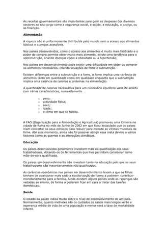 As receitas governamentais são importantes para gerir as despesas dos diversos
sectores ao seu cargo como a segurança social, a saúde, a educação, a justiça, ou
as finanças.
Alimentação
A riqueza não é uniformemente distribuída pelo mundo nem o acesso aos alimentos
básicos e a preços acessíveis.
Nos países desenvolvidos, como o acesso aos alimentos é muito mais facilitado e o
poder de compra permite obter muito mais alimento, existe uma tendência para a
sobrenutrição, criando doenças como a obesidade ou a hipertensão.
Nos países em desenvolvimento pode existir uma dificuldade em obter ou comprar
os alimentos necessários, criando situações de fome e subnutrição.
Existem diferenças entre a subnutrição e a fome. A fome implica uma carência de
alimentos tanto em quantidade como em qualidade enquanto que a subnutrição
implica uma carência de calorias e proteínas na alimentação.
A quantidade de calorias necessárias para um necessário equilíbrio varia de acordo
com várias características, nomeadamente:
o
o
o
o
o

peso;
actividade física;
sexo;
idade;
e clima em que se habita.

A FAO (Organização para a Alimentação e Agricultura) promoveu uma Cimeira na
cidade de Roma no mês de Junho de 2002 em que ficou estipulado que os países
iriam concertar os seus esforços para reduzir para metade as vítimas mundiais da
fome. Até este momento, ainda não foi possível atingir essa meta devido a vários
factores como as guerras e as alterações climáticas.
Educação
Os países desenvolvidos geralmente investem mais na qualificação dos seus
trabalhadores, dotando-os de ferramentas que lhes permitam considerar como
mão-de-obra qualificada.
Os países em desenvolvimento não investem tanto na educação pelo que os seus
trabalhadores são maioritariamente não qualificados.
As carências económicas nos países em desenvolvimento levam a que os filhos
tenham de abandonar mais cedo a escolarização de forma a poderem contribuir
monetariamente para a família. Ainda existem alguns países onde as raparigas são
vedadas ao ensino, de forma a poderem ficar em casa a tratar das tarefas
domésticas.
Saúde
O estado da saúde indica muito sobre o nível de desenvolvimento de um país.
Normalmente, quanto melhores são os cuidados de saúde mais longos serão a
esperança média de vida de uma população e menor será a taxa de mortalidade
infantil.

 