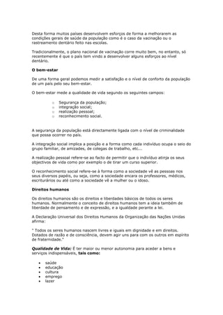 Desta forma muitos países desenvolvem esforços de forma a melhorarem as
condições gerais de saúde da população como é o caso da vacinação ou o
rastreamento dentário feito nas escolas.
Tradicionalmente, o plano nacional de vacinação corre muito bem, no entanto, só
recentemente é que o país tem vindo a desenvolver alguns esforços ao nível
dentário.
O bem-estar
De uma forma geral podemos medir a satisfação e o nível de conforto da população
de um país pelo seu bem-estar.
O bem-estar mede a qualidade de vida segundo os seguintes campos:
o
o
o
o

Segurança da população;
integração social;
realização pessoal;
reconhecimento social.

A segurança da população está directamente ligada com o nível de criminalidade
que possa ocorrer no país.
A integração social implica a posição e a forma como cada indivíduo ocupa o seio do
grupo familiar, de amizades, de colegas de trabalho, etc...
A realização pessoal refere-se ao facto de permitir que o indivíduo atinja os seus
objectivos de vida como por exemplo o de tirar um curso superior.
O reconhecimento social refere-se à forma como a sociedade vê as pessoas nos
seus diversos papéis, ou seja, como a sociedade encara os professores, médicos,
escriturários ou até como a sociedade vê a mulher ou o idoso.
Direitos humanos
Os direitos humanos são os direitos e liberdades básicos de todos os seres
humanos. Normalmente o conceito de direitos humanos tem a ideia também de
liberdade de pensamento e de expressão, e a igualdade perante a lei.
A Declaração Universal dos Direitos Humanos da Organização das Nações Unidas
afirma:
" Todos os seres humanos nascem livres e iguais em dignidade e em direitos.
Dotados de razão e de consciência, devem agir uns para com os outros em espírito
de fraternidade."
Qualidade de Vida: É ter maior ou menor autonomia para aceder a bens e
serviços indispensáveis, tais como:
saúde
educação
cultura
emprego
lazer

 