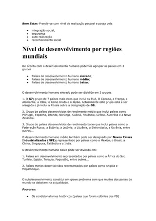 Bem Estar: Prende-se com nível de realização pessoal e passa pela:
integração social,
segurança
auto-realização
reconhecimento social

Nível de desenvolvimento por regiões
mundiais
De acordo com o desenvolvimento humano podemos agrupar os países em 3
grupos:
Países de desenvolvimento humano elevado;
Países de desenvolvimento humano médio;
Países de desenvolvimento humano baixo.

O desenvolvimento humano elevado pode ser dividido em 3 grupos:
1. O G7; grupo de 7 países mais ricos que inclui os EUA, O Canadá, a França, a
Alemanha, a Itália, o Reino Unido e o Japão. Actualmente este grupo está a ser
alargado e já inclui a Rússia sobre a designação de G8.
2. Grupo de países desenvolvidos de rendimento médio que inclui países como
Portugal, Espanha, Irlanda, Noruega, Suécia, Finlândia, Grécia, Austrália e a Nova
Zelândia.
3. Grupo de países desenvolvidos de rendimento baixo que inclui países como a
Federação Russa, a Estónia, a Letónia, a Lituânia, a Bielorrússia, a Úcrânia, entre
outros...
O desenvolvimento humano médio também pode ser designado por Novos Países
Industrializados (NPI); representado por países como o México, o Brasil, a
China, Singapura, Tailândia e a Índia.
O desenvolvimento humano baixo pode ser dividido em:
1. Países em desenvolvimento representados por países como a África do Sul,
Tunísia, Egipto, Turquia, Paquistão, entre outros...
2. Países menos desenvolvidos representados por países como Angola e
Moçambique.

O subdesenvolvimento constitui um grave problema com que muitos dos países do
mundo se debatem na actualidade.
Factores:
Os condicionalismos históricos (países que foram colónias dos PD)

 