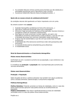 As condições Naturais (climas quentes,secos,húmidos que são obstáculos a
actividades económicas como a agricultura e até o turismo.
Sucessivas Catástrofes Naturais (seca,inundações,furacões...)

Quais são as causas actuais do subdesenvolvimento?
As condições naturais são igualmente um factor importante a ter em conta.
No entanto existem mais causas:
Explosão Demográfica (problemas de fome,infra-estruturas...)
Agricultura Tradicional (produção menor que a população)
Ecónomia Frágil (processo de matérias-primas agrícolas, recursos mineiros e
energéticos é feito por empresas multinacionais)
Esta lógica de trocas comerciais é aindas negativa, por gerar uma
dependência económica relativamente a esses produtos, o que faz com que
a oscilação dos preços tem enormes implicações nestas economias.
O baixo nível de escolaridade (o que faz com que existe fraca formação
profissional)
A debilidade das infra-estruturas económicas (rede viária,aeroportos,rede
ferroviária)
A crescente dívida externa (empréstimso,juros altíssimos)
A Instabilidade social.

Nível de Desenvolvimento e o Crescimento demográfico
Países menos Desenvolvidos:
Confrontam-se com o sucessivo aumento da sua população, o que condiciona o seu
desenvolvimento.
E a tendência do produção < população não é acompanhada pelo aumento dos
recursos alimentares.

Países mais Desenvolvidos:
Produção > População
Opõe situações de fome e carência alimentar mas também tem alguns problemas
como o excesso alimentar (sobrenutrição) e consumismo exagerado.
Políticas Demográficas:
Política Natalista: Pretende aumentar os índices de natalidade, como é o caso dos
países desenvolvidos aplicarem esta política devido ao envelhecimento da
população.
Política Antinatalista: Visa reduzir significativamente as taxas de natalidade
verificadas como é o caso dos países menos desenvolvidos.
Propõe-se a:

 