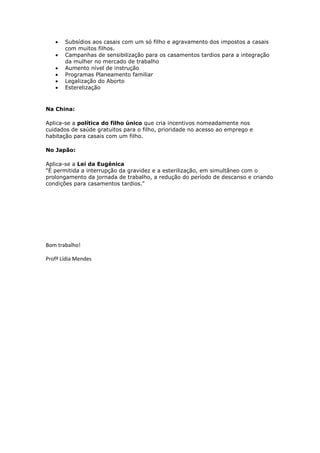 Subsídios aos casais com um só filho e agravamento dos impostos a casais
com muitos filhos.
Campanhas de sensibilização para os casamentos tardios para a integração
da mulher no mercado de trabalho
Aumento nível de instrução
Programas Planeamento familiar
Legalização do Aborto
Esterelização

Na China:
Aplica-se a política do filho único que cria incentivos nomeadamente nos
cuidados de saúde gratuitos para o filho, prioridade no acesso ao emprego e
habitação para casais com um filho.
No Japão:
Aplica-se a Lei da Eugénica
"É permitida a interrupção da gravidez e a esterilização, em simultâneo com o
prolongamento da jornada de trabalho, a redução do período de descanso e criando
condições para casamentos tardios."

Bom trabalho!
Profª Lídia Mendes

 
