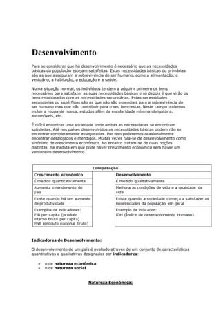 Desenvolvimento
Para se considerar que há desenvolvimento é necessário que as necessidades
básicas da população estejam satisfeitas. Estas necessidades básicas ou primárias
são as que asseguram a sobrevivência do ser humano, como a alimentação, o
vestuário, a habitação, a educação e a saúde.
Numa situação normal, os indivíduos tendem a adquirir primeiro os bens
necessários para satisfazer as suas necessidades básicas e só depois é que virão os
bens relacionados com as necessidades secundárias. Estas necessidades
secundárias ou supérfluas são as que não são essenciais para a sobrevivência do
ser humano mas que irão contribuir para o seu bem-estar. Neste campo podemos
incluir a roupa de marca, estudos além da escolaridade mínima obrigatória,
automóveis, etc.
É difícil encontrar uma sociedade onde ambas as necessidades se encontram
satisfeitas. Até nos países desenvolvidos as necessidades básicas podem não se
encontrar completamente asseguradas. Por isso poderemos ocasionalmente
encontrar desalojados e mendigos. Muitas vezes fala-se de desenvolvimento como
sinónimo de crescimento económico. No entanto tratam-se de duas noções
distintas, na medida em que pode haver crescimento económico sem haver um
verdadeiro desenvolvimento.

Indicadores de Desenvolvimento:
O desenvolvimento de um país é avaliado através de um conjunto de características
quantitativas e qualitativas designados por indicadores:
o de natureza económica
o de natureza social

Natureza Económica:

 