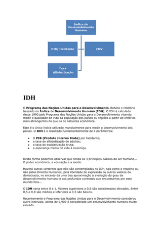 IDH
O Programa das Nações Unidas para o Desenvolvimento elabora o relatório
baseado no Índice de Desenvolvimento Humano (IDH). O IDH é calculado
deste 1990 pelo Programa das Nações Unidas para o Desenvolvimento visando
medir a qualidade de vida da população dos países ou regiões a partir de critérios
mais abrangentes do que os de natureza económica.
Este é o único índice utilizado mundialmente para medir o desenvolvimento dos
países. O IDH é o resultado fundamentalmente de 4 parâmetros:
O PIB (Produto Interno Bruto) por habitante;
a taxa de alfabetização de adultos;
a taxa de escolarização bruta;
a esperança média de vida à nascença.

Desta forma podemos observar que ronda os 3 princípios básicos do ser humano...
O poder económico, a educação e a saúde.
Haverá outras vertentes que não são contempladas no IDH, tais como o respeito ou
não pelos Direitos Humanos, pela liberdade de expressão ou outros valores da
democracia, no entanto dá uma boa aproximação à avaliação do grau de
desenvolvimento humano e aos profundos contrates que encontramos por este
mundo fora...
O IDH varia entre 0 e 1. Valores superiores a 0,8 são considerados elevados. Entre
0,5 e 0,8 são médios e inferiores a 0,5 são baixos.
Recentemente o Programa das Nações Unidas para o Desenvolvimento considerou
outro intervalo, acima de 0,900 é considerado um desenvolvimento humano muito
elevado.

 