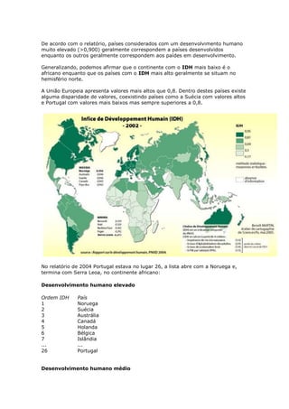 De acordo com o relatório, países considerados com um desenvolvimento humano
muito elevado (>0,900) geralmente correspondem a países desenvolvidos
enquanto os outros geralmente correspondem aos paídes em desenvolvimento.
Generalizando, podemos afirmar que o continente com o IDH mais baixo é o
africano enquanto que os países com o IDH mais alto geralmente se situam no
hemisfério norte.
A União Europeia apresenta valores mais altos que 0,8. Dentro destes países existe
alguma disparidade de valores, coexistindo países como a Suécia com valores altos
e Portugal com valores mais baixos mas sempre superiores a 0,8.

No relatório de 2004 Portugal estava no lugar 26, a lista abre com a Noruega e,
termina com Serra Leoa, no continente africano:
Desenvolvimento humano elevado
Ordem IDH
1
2
3
4
5
6
7
...
26

País
Noruega
Suécia
Austrália
Canadá
Holanda
Bélgica
Islândia
...
Portugal

Desenvolvimento humano médio

 