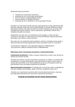 Desenvolvimento económico:
necessita de crescimento económico;
preocupa-se com o bem-estar das pessoas;
procura reduzir as desigualdades sociais;
procura garantir os direitos humanos;
preocupa-se com o ambiente e com as gerações futuras.

Portugal é um país desenvolvido mas que ainda apresenta muitas assimetrias pelo
país fora. Algumas zonas com forte industrialização ou grande influência turística
apresentam valores mais altos de poder de compra enquanto que as zonas mais
marcadas pelo sector primário, como a agricultura, apresentam valores mais
modestos de poder de compra.
Geralmente num país com um rendimento muito elevado, o sector terciário
(comércio e serviços) é o dominante em termos do PIB total, seguido pelo sector
secundário e por último o sector primário.
Num país com um rendimento baixo podemos verificar a situação inversa sendo o
sector primário dominante seguido pelo sector secundário e por fim o terciário.
-Se dividirmos o PIB pelo nº de habitantes obtemos o PIB/habitante
-Se dividirmos o PNB por habitante temos o PNB/habitante
Diferenças entre crescimento económico e desenvolvimento:
Crescimento Económico: Traduz a riqueza material de um país e isso verifica-se
através do aumento do PIB.
Contudo nem sempre um alto crescimento económico, ou melhor um elevado PIB
corresponde a um país desenvolvido, pois esse dinheiro é gasto muitas vezes na
compra de armamento ou em bens supérfluos do que só uma pequena parte do
país beneficia (caso dos países produtores de petróleo)
Desenvolvimento Económico: É avaliado pelo nível de bem estar e qualidade de
vida dos cidadãos (alimentação, saúde, reformas, assistência social, etc.)
-Portanto um crescimento económico não é sinal de desenvolvimento, mas para
que haja desenvolvimento tem que haver crescimento económico.
Evolução da População nos PD (Países Desenvolvidos)

 