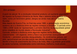 21
A partir do século 18, a revolução industrial produziu um aumento gigantesco
da riqueza na Europa e América do Norte. Mas o abismo entre os ricos e o
resto, como um fenómeno global, alargou-se ainda mais até a II Guerra
Mundial.
Mas depois da Guerra Fria, no final dos anos 1980, a globalização económica
acelerou-se e a distância entre as nações começou a encolher. O período entre
1988 e 2008 “pode ter representado o primeiro declínio na desigualdade global
entre cidadãos do mundo desde a Revolução Industrial”.
Contudo, embora a distância entre algumas regiões tenha diminuído
notavelmente – em especial, entre a Ásia e as economias avançadas do
Ocidente –, persistem grandes desigualdades. Os rendimentos globais, por
país, aproximaram-se uns dos outros nas últimas décadas, particularmente
devido à força do crescimento da China e da Índia. Mas a igualdade geral entre
os seres humanos, considerados como indivíduos, melhorou muito pouco.
Em síntese:
 