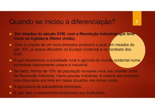 Quando se iniciou a diferenciação?
Em meados do século XVIII, com a Revolução Industrial que teve
início na Inglaterra (Reino Unido).
Com a criação de um novo processo produtivo o qual, em meados do
séc. XIX, já estava difundido na Europa Ocidental e no nordeste dos
EUA.
E que transformou a sociedade rural e agrícola do mundo ocidental numa
sociedade basicamente urbana e industrial.
De facto, menos de 10% da população europeia vivia nas cidades antes
da Revolução Industrial. Havia poucas indústrias. A maioria dos produtos
manufaturados era feita em casas situadas nas zonas rurais.
A agricultura de subsistência dominava.
E, por isso, o crescimento económico era muito lento.
6
 