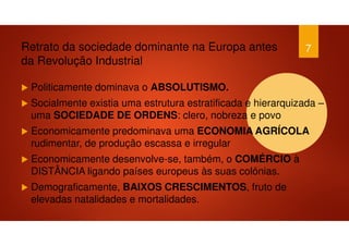 Retrato da sociedade dominante na Europa antes
da Revolução Industrial
Politicamente dominava o ABSOLUTISMO.
Socialmente existia uma estrutura estratificada e hierarquizada –
uma SOCIEDADE DE ORDENS: clero, nobreza e povo
Economicamente predominava uma ECONOMIA AGRÍCOLA
rudimentar, de produção escassa e irregular
Economicamente desenvolve-se, também, o COMÉRCIO à
DISTÂNCIA ligando países europeus às suas colónias.
Demograficamente, BAIXOS CRESCIMENTOS, fruto de
elevadas natalidades e mortalidades.
7
 