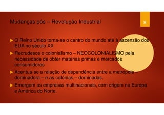 Mudanças pós – Revolução Industrial
O Reino Unido torna-se o centro do mundo até à ascensão dos
EUA no século XX
Recrudesce o colonialismo – NEOCOLONIALISMO pela
necessidade de obter matérias primas e mercados
consumidores
Acentua-se a relação de dependência entre a metrópole –
dominadora – e as colónias – dominadas.
Emergem as empresas multinacionais, com origem na Europa
e América do Norte.
9
 