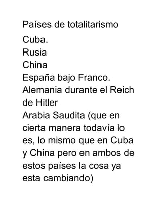 Países de totalitarismo 
Cuba. 
Rusia 
China 
España bajo Franco. 
Alemania durante el Reich 
de Hitler 
Arabia Saudita (que en 
cierta manera todavía lo 
es, lo mismo que en Cuba 
y China pero en ambos de 
estos países la cosa ya 
esta cambiando) 
