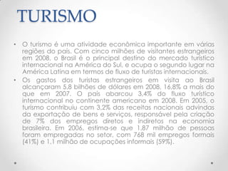 TURISMO
• O turismo é uma atividade econômica importante em várias
  regiões do país. Com cinco milhões de visitantes estrangeiros
  em 2008, o Brasil é o principal destino do mercado turístico
  internacional na América do Sul, e ocupa o segundo lugar na
  América Latina em termos de fluxo de turistas internacionais.
• Os gastos dos turistas estrangeiros em visita ao Brasil
  alcançaram 5,8 bilhões de dólares em 2008, 16,8% a mais do
  que em 2007. O país abarcou 3,4% do fluxo turístico
  internacional no continente americano em 2008. Em 2005, o
  turismo contribuiu com 3,2% das receitas nacionais advindas
  da exportação de bens e serviços, responsável pela criação
  de 7% dos empregos diretos e indiretos na economia
  brasileira. Em 2006, estima-se que 1,87 milhão de pessoas
  foram empregadas no setor, com 768 mil empregos formais
  (41%) e 1,1 milhão de ocupações informais (59%).
 