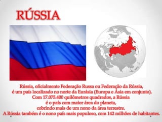 RÚSSIA




        Rússia, oficialmente Federação Russa ou Federação da Rússia,
    é um país localizado no norte da Eurásia (Europa e Ásia em conjunto).
              Com 17.075.400 quilômetros quadrados, a Rússia
                      é o país com maior área do planeta,
                 cobrindo mais de um nono da área terrestre.
A Rússia também é o nono país mais populoso, com 142 milhões de habitantes.
 
