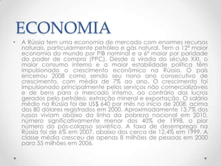 ECONOMIA
•   A Rússia tem uma economia de mercado com enormes recursos
    naturais, particularmente petróleo e gás natural. Tem a 12ª maior
    economia do mundo por PIB nominal e a 6ª maior por paridade
    do poder de compra (PPC). Desde a virada do século XXI, o
    maior consumo interno e a maior estabilidade política têm
    impulsionado o crescimento econômico na Rússia. O país
    encerrou 2008 como sendo seu nono ano consecutivo de
    crescimento, com média de 7% ao ano. O crescimento foi
    impulsionado principalmente pelos serviços não comercializáveis
    e de bens para o mercado interno, ao contrário dos lucros
    gerados pelo petróleo, extração mineral e exportação. O salário
    médio na Rússia foi de US$ 640 por mês no início de 2008, acima
    dos 80 dólares registrados em 2000. Aproximadamente 13,7% dos
    russos viviam abaixo da linha da pobreza nacional em 2010,
    número significativamente menor dos 40% de 1998, o pior
    número do pós-colapso soviético. A taxa de desemprego na
    Rússia foi de 6% em 2007, abaixo dos cerca de 12,4% em 1999. A
    classe média cresceu de apenas 8 milhões de pessoas em 2000
    para 55 milhões em 2006.
 