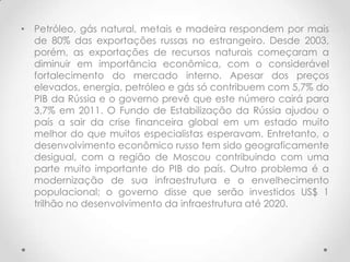 • Petróleo, gás natural, metais e madeira respondem por mais
  de 80% das exportações russas no estrangeiro. Desde 2003,
  porém, as exportações de recursos naturais começaram a
  diminuir em importância econômica, com o considerável
  fortalecimento do mercado interno. Apesar dos preços
  elevados, energia, petróleo e gás só contribuem com 5,7% do
  PIB da Rússia e o governo prevê que este número cairá para
  3,7% em 2011. O Fundo de Estabilização da Rússia ajudou o
  país a sair da crise financeira global em um estado muito
  melhor do que muitos especialistas esperavam. Entretanto, o
  desenvolvimento econômico russo tem sido geograficamente
  desigual, com a região de Moscou contribuindo com uma
  parte muito importante do PIB do país. Outro problema é a
  modernização de sua infraestrutura e o envelhecimento
  populacional; o governo disse que serão investidos US$ 1
  trilhão no desenvolvimento da infraestrutura até 2020.
 