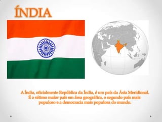 ÍNDIA




A Índia, oficialmente República da Índia, é um país da Ásia Meridional.
    É o sétimo maior país em área geográfica, o segundo país mais
          populoso e a democracia mais populosa do mundo.
 