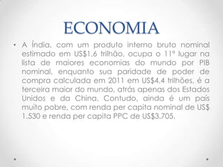 ECONOMIA
• A Índia, com um produto interno bruto nominal
  estimado em US$1,6 trilhão, ocupa o 11ª lugar na
  lista de maiores economias do mundo por PIB
  nominal, enquanto sua paridade de poder de
  compra calculada em 2011 em US$4,4 trilhões, é a
  terceira maior do mundo, atrás apenas dos Estados
  Unidos e da China. Contudo, ainda é um país
  muito pobre, com renda per capita nominal de US$
  1.530 e renda per capita PPC de US$3.705.
 