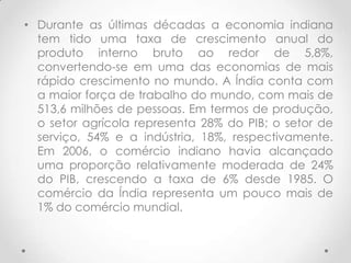 • Durante as últimas décadas a economia indiana
  tem tido uma taxa de crescimento anual do
  produto interno bruto ao redor de 5,8%,
  convertendo-se em uma das economias de mais
  rápido crescimento no mundo. A Índia conta com
  a maior força de trabalho do mundo, com mais de
  513,6 milhões de pessoas. Em termos de produção,
  o setor agrícola representa 28% do PIB; o setor de
  serviço, 54% e a indústria, 18%, respectivamente.
  Em 2006, o comércio indiano havia alcançado
  uma proporção relativamente moderada de 24%
  do PIB, crescendo a taxa de 6% desde 1985. O
  comércio da Índia representa um pouco mais de
  1% do comércio mundial.
 