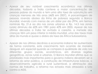 •   Apesar de seu notável crescimento econômico nas últimas
    décadas, todavia a Índia conteve a maior concentração de
    pessoas pobres do mundo e tem uma alta taxa de subnutrição em
    crianças menores de três anos (46% em 2007). A porcentagem de
    pessoas vivendo abaixo da linha de pobreza segundo o Banco
    Mundial, vivendo com menos de um dólar por dia (PPA, em termos
    nominais Rp. 21,6 ao dia nas zonas urbanas e Rp. 14,3 nas zonas
    rurais) diminuiu de 60% em 1981 para 42% em 2005. Apesar de nas
    últimas décadas a Índia ter evitado a carestia, a metade das
    crianças têm um peso inferior à média mundial, uma das taxas mais
    altas do mundo e quase o dobro da taxa da África Subsaariana.

•   Apesar de nos últimos decênios a economia indiana ter aumentado
    de forma constante, este crescimento tem ocorrido de maneira
    desigual, em especial quando se compara à qualidade de vida nos
    diferentes grupos sociais, econômicos, em diversas regiões
    geográficas, zonas rurais e urbanas. O Banco Mundial afirma que as
    prioridades mais importantes para o governo indiano deveriam ser a
    reforma do setor público, a construção de infraestruturas básicas, o
    desenvolvimento agrícola e rural sustentável, a eliminação das
    normas de trabalho, a reforma nos estados mais atrasados e luta
    contra a AIDS.
 