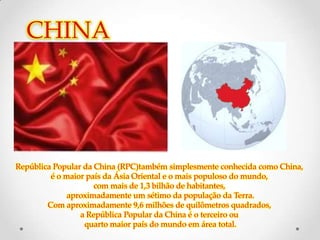 CHINA




República Popular da China (RPC)também simplesmente conhecida como China,
         é o maior país da Ásia Oriental e o mais populoso do mundo,
                     com mais de 1,3 bilhão de habitantes,
              aproximadamente um sétimo da população da Terra.
        Com aproximadamente 9,6 milhões de quilômetros quadrados,
                 a República Popular da China é o terceiro ou
                  quarto maior país do mundo em área total.
 