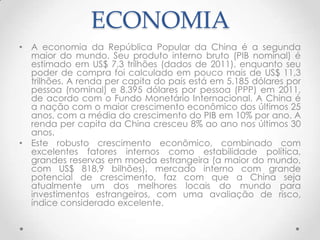 ECONOMIA
• A economia da República Popular da China é a segunda
  maior do mundo. Seu produto interno bruto (PIB nominal) é
  estimado em US$ 7,3 trilhões (dados de 2011), enquanto seu
  poder de compra foi calculado em pouco mais de US$ 11,3
  trilhões. A renda per capita do país está em 5.185 dólares por
  pessoa (nominal) e 8.395 dólares por pessoa (PPP) em 2011,
  de acordo com o Fundo Monetário Internacional. A China é
  a nação com o maior crescimento econômico dos últimos 25
  anos, com a média do crescimento do PIB em 10% por ano. A
  renda per capita da China cresceu 8% ao ano nos últimos 30
  anos.
• Este robusto crescimento econômico, combinado com
  excelentes fatores internos como estabilidade política,
  grandes reservas em moeda estrangeira (a maior do mundo,
  com US$ 818,9 bilhões), mercado interno com grande
  potencial de crescimento, faz com que a China seja
  atualmente um dos melhores locais do mundo para
  investimentos estrangeiros, com uma avaliação de risco,
  índice considerado excelente.
 