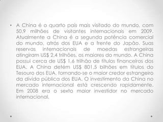 • A China é o quarto país mais visitado do mundo, com
  50,9 milhões de visitantes internacionais em 2009.
  Atualmente a China é a segunda potência comercial
  do mundo, atrás dos EUA e a frente do Japão. Suas
  reservas internacionais de moedas estrangeiras
  atingiram US$ 2,4 trilhões, os maiores do mundo. A China
  possui cerca de US$ 1,6 trilhão de títulos financeiros dos
  EUA. A China detém US$ 801,5 bilhões em títulos do
  Tesouro dos EUA, tornando-se o maior credor estrangeiro
  da dívida pública dos EUA. O investimento da China no
  mercado internacional está crescendo rapidamente.
  Em 2008 era o sexto maior investidor no mercado
  internacional.
 