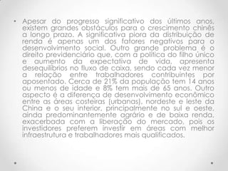 • Apesar do progresso significativo dos últimos anos,
  existem grandes obstáculos para o crescimento chinês
  a longo prazo. A significativa piora da distribuição de
  renda é apenas um dos fatores negativos para o
  desenvolvimento social. Outro grande problema é o
  direito previdenciário que, com a política do filho único
  e aumento da expectativa de vida, apresenta
  desequilíbrios no fluxo de caixa, sendo cada vez menor
  a relação entre trabalhadores contribuintes por
  aposentado. Cerca de 21% da população tem 14 anos
  ou menos de idade e 8% tem mais de 65 anos. Outro
  aspecto é a diferença de desenvolvimento econômico
  entre as áreas costeiras (urbanas), nordeste e leste da
  China e o seu interior, principalmente no sul e oeste,
  ainda predominantemente agrário e de baixa renda,
  exacerbada com a liberação do mercado, pois os
  investidores preferem investir em áreas com melhor
  infraestrutura e trabalhadores mais qualificados.
 