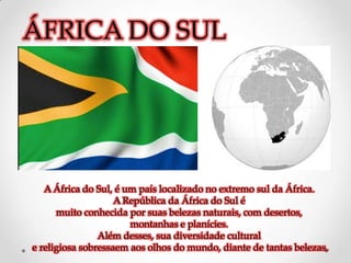 ÁFRICA DO SUL




   A África do Sul, é um país localizado no extremo sul da África.
                    A República da África do Sul é
      muito conhecida por suas belezas naturais, com desertos,
                       montanhas e planícies.
                Além desses, sua diversidade cultural
e religiosa sobressaem aos olhos do mundo, diante de tantas belezas.
 