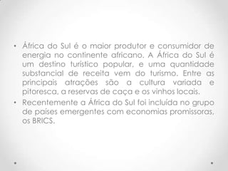 • África do Sul é o maior produtor e consumidor de
  energia no continente africano. A África do Sul é
  um destino turístico popular, e uma quantidade
  substancial de receita vem do turismo. Entre as
  principais atrações são a cultura variada e
  pitoresca, a reservas de caça e os vinhos locais.
• Recentemente a África do Sul foi incluída no grupo
  de países emergentes com economias promissoras,
  os BRICS.
 