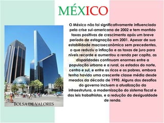 MÉXICO
                     O México não foi significativamente influenciado
                     pela crise sul-americana de 2002 e tem mantido
                      taxas positivas de crescimento após um breve
                     período de estagnação em 2001. Apesar de sua
                    estabilidade macroeconômica sem precedentes,
                     o que reduziu a inflação e as taxas de juro para
                    níveis recorde e aumentou a renda per capita, as
                         disparidades continuam enormes entre a
                     população urbana e a rural, os estados do norte,
                     centro e sul, e entre os ricos e os pobres, embora
                    tenha havido uma crescente classe média desde
                    meados da década de 1990. Alguns dos desafios
                           do governo incluem a atualização da
                    infraestrutura, a modernização do sistema fiscal e
                    das leis trabalhistas, e a redução da desigualdade
                                           de renda.
BOLSA DE VALORES
 