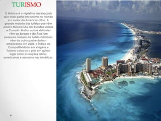 TURISMO
 O México é o vigésimo terceiro país
que mais gasta em turismo no mundo
   e o maior da América Latina. A
 grande maioria dos turistas que vêm
para o México são dos Estados Unidos
  e Canadá. Muitos outros visitantes
    vêm da Europa e da Ásia. Um
pequeno número de turistas também
     vêm de outros países latino-
  americanos. Em 2008, o Índice de
   Competitividade em Viagens e
  Turismo colocou o país em quinto
     lugar entre as nações latino-
americanas e em nono nas Américas.
 