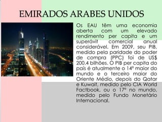 EMIRADOS ARABES UNIDOS
          Os EAU têm uma economia
          aberta     com      um    elevado
          rendimento per capita e um
          superávit     comercial      anual
          considerável. Em 2009, seu PIB,
          medido pela paridade do poder
          de compra (PPC) foi de US$
          200.4 bilhões. O PIB per capita do
          país é atualmente o 14º maior do
          mundo e o terceiro maior do
          Oriente Médio, depois do Qatar
          e Kuwait, medido pelo CIA World
          Factbook, ou o 17º no mundo,
          medido pelo Fundo Monetário
          Internacional.
 