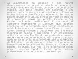 • As     exportações     de   petróleo     e     gás    natural
  desempenham um papel importante na economia,
  especialmente em Abu Dhabi. Um boom de construção
  maciça, uma base industrial em expansão e um
  próspero setor de serviços estão ajudando os Emirados
  Árabes Unidos a diversificar sua economia. Em todo o
  país há atualmente US$ 350 bilhões em valor de projetos
  de construções ativas. Tais projetos incluem o Burj
  Khalifa, atualmente o edifício mais alto do mundo, o
  Aeroporto Internacional Al Maktoum, que, quando
  concluído, será o aeroporto mais caro já construído, e
  as três Palm Islands, as maiores ilhas artificiais do mundo.
  Outros projetos incluem o Dubai Mall, que é o maior
  shopping do mundo, a Yas Island, e um arquipélago
  artificial chamado The World, que pretende aumentar
  ainda mais a crescente indústria do turismo de Dubai.
  Também no setor de entretenimento está a construção
  de Dubailand, que deverá ter o dobro do tamanho da
  Disney World, o Ferrari World Abu Dhabi, e a Cidade dos
  Esportes de Dubai, que não só irá disponibilizar casas
  para as equipes esportivas locais, como também
  poderá fazer parte de uma futura sede olímpica.
 