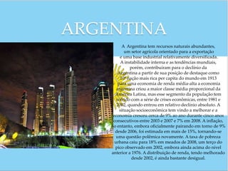 ARGENTINA
           A Argentina tem recursos naturais abundantes,
            um setor agrícola orientado para a exportação
         e uma base industrial relativamente diversificada.
          A instabilidade interna e as tendências mundiais,
               porém, contribuíram para o declínio da
        Argentina a partir de sua posição de destaque como
          10ª nação mais rica per capita do mundo em 1913
        para uma economia de renda média-alta a economia
       argentina criou a maior classe média proporcional da
      América Latina, mas esse segmento da população tem
       sofrido com a série de crises econômicas, entre 1981 e
       2002, quando entrou em relativo declínio absoluto. A
         situação socioeconômica tem vindo a melhorar e a
     economia cresceu cerca de 9% ao ano durante cinco anos
     consecutivos entre 2003 e 2007 e 7% em 2008. A inflação,
    no entanto, embora oficialmente pairando em torno de 9%
      desde 2006, foi estimada em mais de 15%, tornando-se
       uma questão polêmica novamente. A taxa de pobreza
      urbana caiu para 18% em meados de 2008, um terço do
      pico observado em 2002, embora ainda acima do nível
    anterior a 1976. A distribuição de renda, tendo melhorado
                desde 2002, é ainda bastante desigual.
 