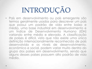 INTRODUÇÃO
• País em desenvolvimento ou país emergente são
  termos geralmente usados para descrever um país
  que possui um padrão de vida entre baixo e
  médio, uma base industrial em desenvolvimento e
  um Índice de Desenvolvimento Humano (IDH)
  variando entre médio e elevado. A classificação
  de países é difícil, visto que não existe uma única
  definição internacionalmente reconhecida de país
  desenvolvido e os níveis de desenvolvimento,
  econômico e social, podem variar muito dentro do
  grupo dos países em desenvolvimento, sendo que
  alguns desses países possuem alto padrão de vida
  médio.
 