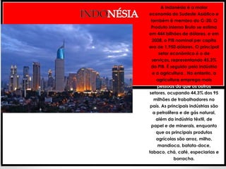 A Indonésia é a maior
economia do Sudeste Asiático e
 também é membro do G-20. O
 Produto Interno Bruto se estima
em 444 bilhões de dólares. e em
  2008, o PIB nominal per capita
era de 1.950 dólares. O principal
     setor econômico é o de
  serviços, representando 45,3%
 do PIB. É seguido pela indústria
  e a agricultura . No entanto, a
    agricultura emprega mais
     pessoas do que os outros
setores, ocupando 44,3% dos 95
   milhões de trabalhadores no
 país. As principais indústrias são
  a petrolífera e de gás natural,
    além da indústria têxtil, de
 papel e de minerais, enquanto
    que os principais produtos
    agrícolas são arroz, milho,
     mandioca, batata-doce,
tabaco, chá, café, especiarias e
             borracha.
 