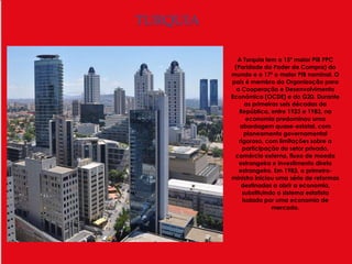 TURQUIA

            A Turquia tem o 15º maior PIB PPC
           (Paridade do Poder de Compra) do
          mundo e o 17º o maior PIB nominal. O
          país é membro da Organização para
            a Cooperação e Desenvolvimento
          Económico (OCDE) e do G20. Durante
                as primeiras seis décadas da
             República, entre 1923 e 1983, na
                 economia predominou uma
             abordagem quase-estatal, com
                planeamento governamental
             rigoroso, com limitações sobre a
               participação do setor privado,
           comércio externo, fluxo de moeda
             estrangeira e investimento direto
             estrangeiro. Em 1983, o primeiro-
          ministro iniciou uma série de reformas
              destinadas a abrir a economia,
               substituindo o sistema estatista
               isolado por uma economia de
                          mercado.
 