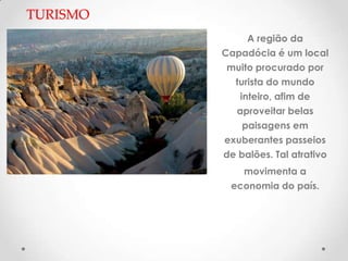 TURISMO
               A região da
          Capadócia é um local
           muito procurado por
            turista do mundo
             inteiro, afim de
            aproveitar belas
              paisagens em
          exuberantes passeios
          de balões. Tal atrativo
             movimenta a
           economia do país.
 