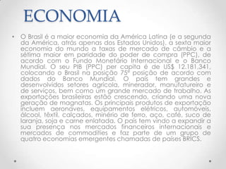ECONOMIA
• O Brasil é a maior economia da América Latina (e a segunda
  da América, atrás apenas dos Estados Unidos), a sexta maior
  economia do mundo a taxas de mercado de câmbio e a
  sétima maior em paridade do poder de compra (PPC), de
  acordo com o Fundo Monetário Internacional e o Banco
  Mundial. O seu PIB (PPC) per capita é de US$ 12.181,341,
  colocando o Brasil na posição 75ª posição de acordo com
  dados do Banco Mundial. O país tem grandes e
  desenvolvidos setores agrícola, minerador, manufatureiro e
  de serviços, bem como um grande mercado de trabalho. As
  exportações brasileiras estão crescendo, criando uma nova
  geração de magnatas. Os principais produtos de exportação
  incluem aeronaves, equipamentos elétricos, automóveis,
  álcool, têxtil, calçados, minério de ferro, aço, café, suco de
  laranja, soja e carne enlatada. O país tem vindo a expandir a
  sua presença nos mercados financeiros internacionais e
  mercados de commodities e faz parte de um grupo de
  quatro economias emergentes chamadas de países BRICS.
 