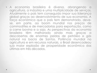 • A economia brasileira é diversa, abrangendo a
  agricultura, a indústria e uma multiplicidade de serviços.
  Atualmente o país tem conseguido impor sua liderança
  global graças ao desenvolvimento de sua economia. A
  força econômica que o país tem demonstrado, deve-
  se, em parte, ao boom mundial nos preços de
  commodities e de mercadorias para exportação, como
  a carne bovina e a soja. As perspectivas da economia
  brasileira têm melhorado ainda mais graças a
  descobertas de enormes jazidas de petróleo e gás
  natural na bacia de Santos. Potência mundial na
  agricultura e em recursos naturais, o Brasil desencadeou
  sua maior explosão de prosperidade econômica das
  últimas em três décadas.
 